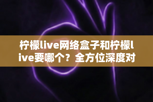 柠檬live网络盒子和柠檬live要哪个?全方位深度对比与实用选购指南 柠檬live网络盒子和柠檬live要哪个?全方位深度对比与实用选购指南