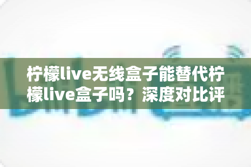 柠檬live无线盒子能替代柠檬live盒子吗？深度对比评测与选购全攻略