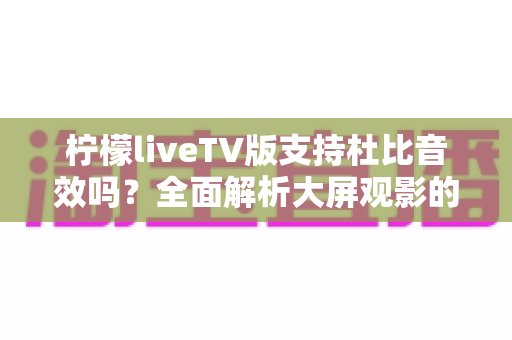柠檬liveTV版支持杜比音效吗？全面解析大屏观影的音频体验与优化指南