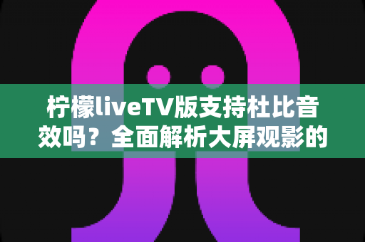 柠檬liveTV版支持杜比音效吗？全面解析大屏观影的音频体验与优化指南