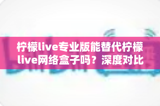 柠檬live专业版能替代柠檬live网络盒子吗？深度对比分析与选购指南