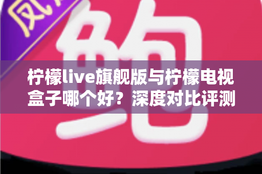 柠檬live旗舰版与柠檬电视盒子哪个好？深度对比评测，帮你找到最适合的大屏观影方案
