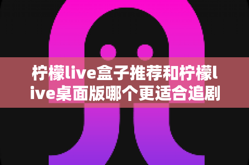 柠檬live盒子推荐和柠檬live桌面版哪个更适合追剧?2025年最全深度对比与选购指南 柠檬live盒子推荐和柠檬live桌面版哪个更适合追剧?2025年最全深度对比与选购指南