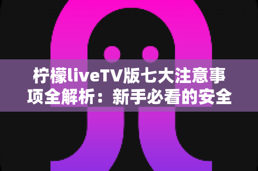 柠檬liveTV版七大注意事项全解析：新手必看的安全使用与避坑指南