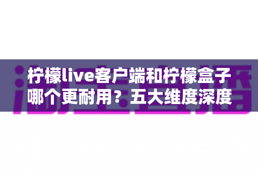 柠檬live客户端和柠檬盒子哪个更耐用？五大维度深度对比与实用选购指南