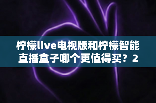柠檬live电视版和柠檬智能直播盒子哪个更值得买?2025最全深度对比与避坑选购指南 柠檬live电视版和柠檬智能直播盒子哪个更值得买?2025最全深度对比与避坑选购指南
