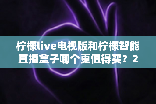 柠檬live电视版和柠檬智能直播盒子哪个更值得买?2025最全深度对比与避坑选购指南 柠檬live电视版和柠檬智能直播盒子哪个更值得买?2025最全深度对比与避坑选购指南