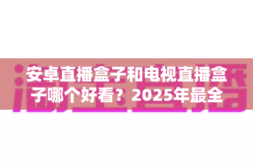 安卓直播盒子和电视直播盒子哪个好看？2025年最全对比选购指南，看完不再纠结