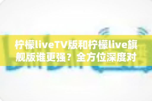 柠檬liveTV版和柠檬live旗舰版谁更强？全方位深度对比评测，帮你一次选对不踩坑