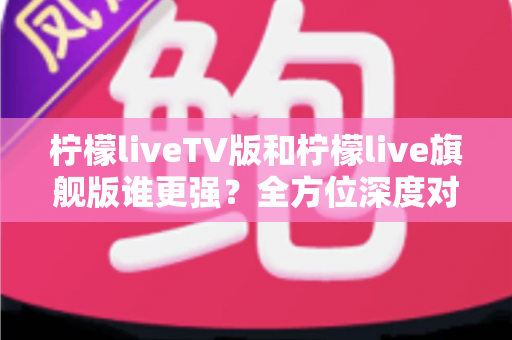 柠檬liveTV版和柠檬live旗舰版谁更强？全方位深度对比评测，帮你一次选对不踩坑
