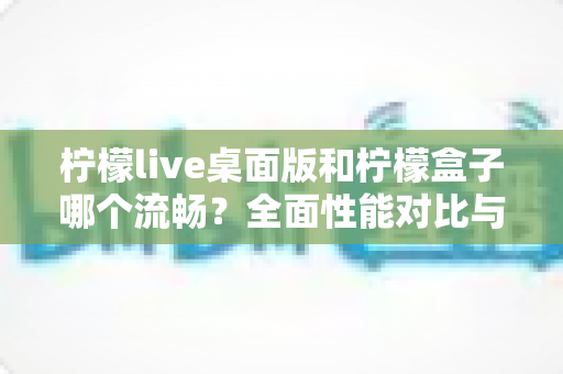 柠檬live桌面版和柠檬盒子哪个流畅?全面性能对比与选购指南帮你找到最顺手的观影方案 柠檬live桌面版和柠檬盒子哪个流畅?全面性能对比与选购指南帮你找到最顺手的观影方案