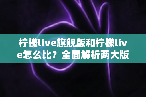 柠檬live旗舰版和柠檬live怎么比？全面解析两大版本差异，帮你选对不踩坑