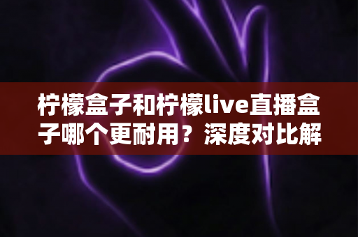 柠檬盒子和柠檬live直播盒子哪个更耐用？深度对比解析与选购避坑指南