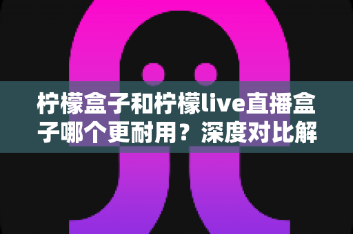 柠檬盒子和柠檬live直播盒子哪个更耐用？深度对比解析与选购避坑指南