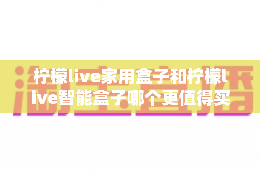 柠檬live家用盒子和柠檬live智能盒子哪个更值得买?2025年最新选购指南与深度对比全解析 柠檬live家用盒子和柠檬live智能盒子哪个更值得买?2025年最新选购指南与深度对比全解析