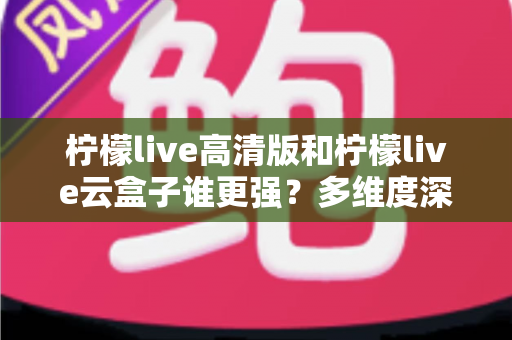 柠檬live高清版和柠檬live云盒子谁更强？多维度深度对比与选购指南