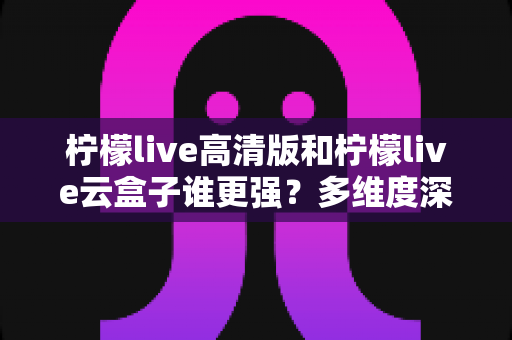 柠檬live高清版和柠檬live云盒子谁更强？多维度深度对比与选购指南