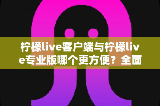 柠檬live客户端与柠檬live专业版哪个更方便？全面对比帮你选出最适合的直播利器