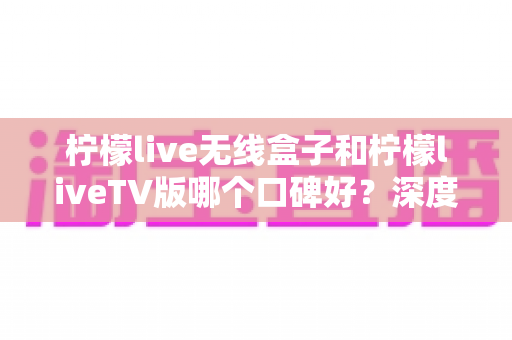 柠檬live无线盒子和柠檬liveTV版哪个口碑好？深度对比评测帮你一次选对