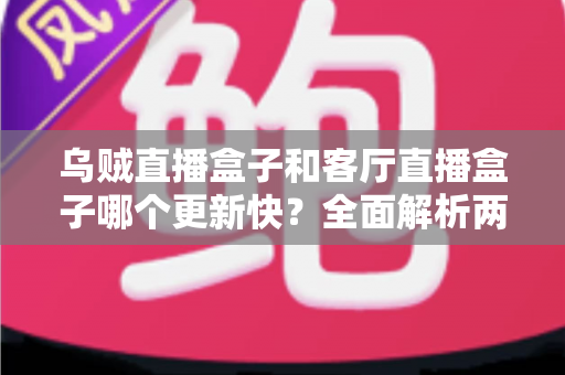 乌贼直播盒子和客厅直播盒子哪个更新快?全面解析两大直播盒子更新频率与选购实用指南 乌贼直播盒子和客厅直播盒子哪个更新快?全面解析两大直播盒子更新频率与选购实用指南