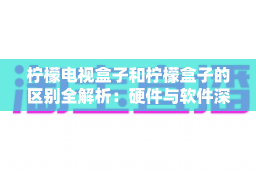 柠檬电视盒子和柠檬盒子的区别全解析:硬件与软件深度对比,帮你选对家庭观影方案 柠檬电视盒子和柠檬盒子的区别全解析:硬件与软件深度对比,帮你选对家庭观影方案