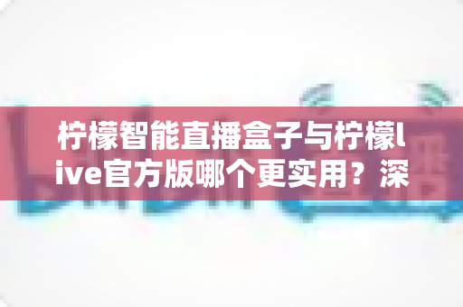 柠檬智能直播盒子与柠檬live官方版哪个更实用？深度对比评测帮你选对开播利器