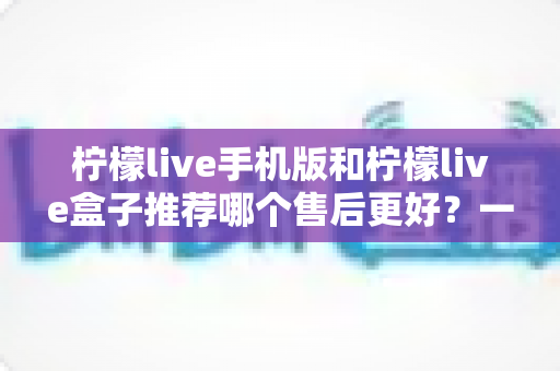 柠檬live手机版和柠檬live盒子推荐哪个售后更好?一文看懂售后差异与选购策略 柠檬live手机版和柠檬live盒子推荐哪个售后更好?一文看懂售后差异与选购策略