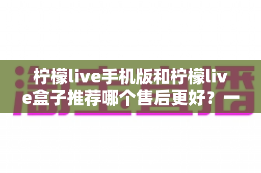 柠檬live手机版和柠檬live盒子推荐哪个售后更好?一文看懂售后差异与选购策略 柠檬live手机版和柠檬live盒子推荐哪个售后更好?一文看懂售后差异与选购策略