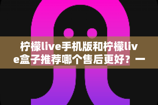 柠檬live手机版和柠檬live盒子推荐哪个售后更好?一文看懂售后差异与选购策略 柠檬live手机版和柠檬live盒子推荐哪个售后更好?一文看懂售后差异与选购策略
