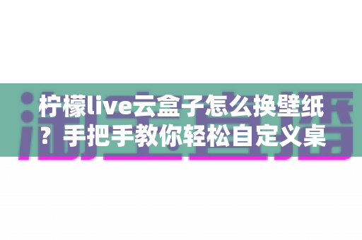 柠檬live云盒子怎么换壁纸？手把手教你轻松自定义桌面背景