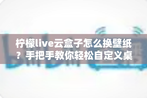 柠檬live云盒子怎么换壁纸？手把手教你轻松自定义桌面背景