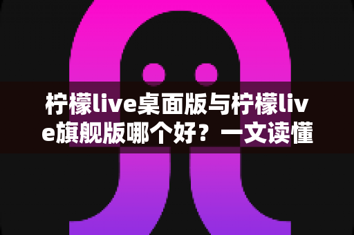 柠檬live桌面版与柠檬live旗舰版哪个好？一文读懂两款版本差异，选对版本直播更高效