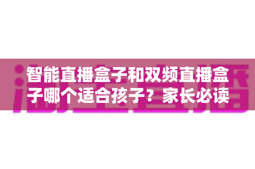 智能直播盒子和双频直播盒子哪个适合孩子？家长必读的选购与使用全指南