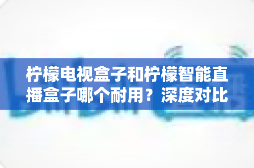 柠檬电视盒子和柠檬智能直播盒子哪个耐用？深度对比分析与选购保养全指南