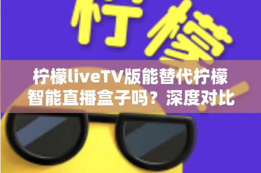 柠檬liveTV版能替代柠檬智能直播盒子吗？深度对比解析与选购决策指南