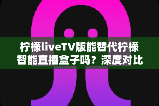 柠檬liveTV版能替代柠檬智能直播盒子吗？深度对比解析与选购决策指南