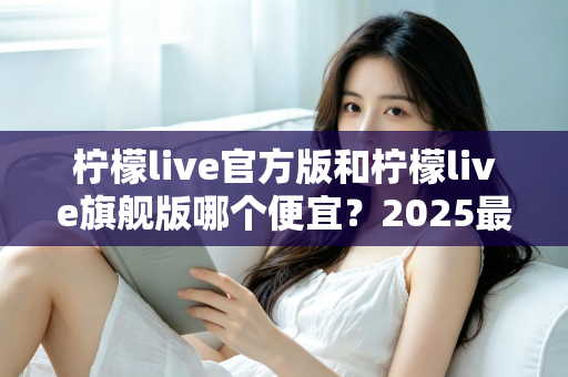 柠檬live官方版和柠檬live旗舰版哪个便宜？2025最新价格对比与省钱选购指南