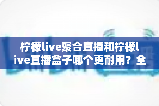 柠檬live聚合直播和柠檬live直播盒子哪个更耐用？全面耐用性对比与选购指南