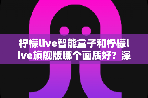 柠檬live智能盒子和柠檬live旗舰版哪个画质好?深度画质对比评测与选购指南 柠檬live智能盒子和柠檬live旗舰版哪个画质好?深度画质对比评测与选购指南