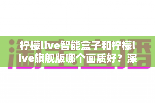 柠檬live智能盒子和柠檬live旗舰版哪个画质好?深度画质对比评测与选购指南 柠檬live智能盒子和柠檬live旗舰版哪个画质好?深度画质对比评测与选购指南