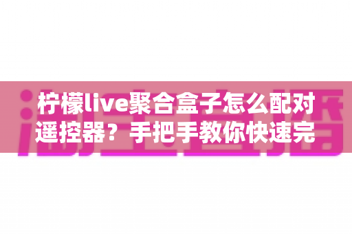 柠檬live聚合盒子怎么配对遥控器?手把手教你快速完成遥控器配对 柠檬live聚合盒子怎么配对遥控器?手把手教你快速完成遥控器配对