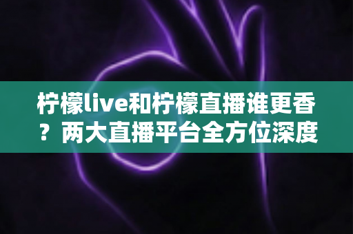 柠檬live和柠檬直播谁更香？两大直播平台全方位深度对比，帮你选出心仪之选