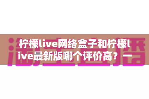 柠檬live网络盒子和柠檬live最新版哪个评价高?一篇看懂两者差异的实用对比评测指南 柠檬live网络盒子和柠檬live最新版哪个评价高?一篇看懂两者差异的实用对比评测指南