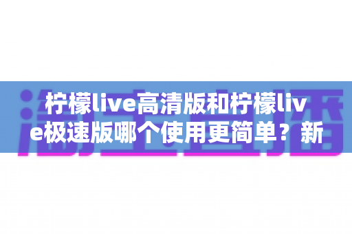 柠檬live高清版和柠檬live极速版哪个使用更简单?新手友好度全面对比指南 柠檬live高清版和柠檬live极速版哪个使用更简单?新手友好度全面对比指南