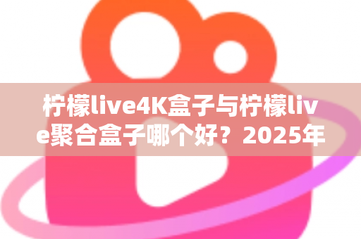柠檬live4K盒子与柠檬live聚合盒子哪个好？2025年最全选购指南与深度对比解析