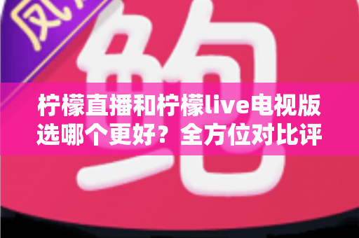 柠檬直播和柠檬live电视版选哪个更好？全方位对比评测助你轻松做出最佳选择