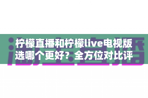 柠檬直播和柠檬live电视版选哪个更好？全方位对比评测助你轻松做出最佳选择