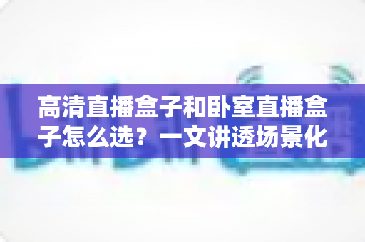 高清直播盒子和卧室直播盒子怎么选?一文讲透场景化选购思路与避坑指南 高清直播盒子和卧室直播盒子怎么选?一文讲透场景化选购思路与避坑指南