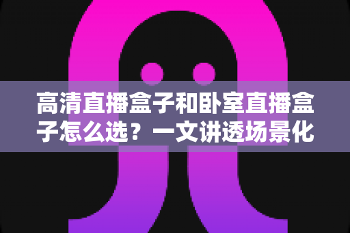 高清直播盒子和卧室直播盒子怎么选?一文讲透场景化选购思路与避坑指南 高清直播盒子和卧室直播盒子怎么选?一文讲透场景化选购思路与避坑指南