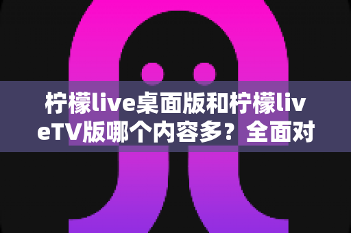 柠檬live桌面版和柠檬liveTV版哪个内容多？全面对比解析帮你选对版本